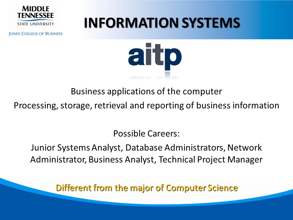 Business applications of the computer Processing, storage, retrieval and reporting of business information Possible Careers: Junior Systems Analyst, Database Administrators, Network Administrator, Business Analyst, Technical Project Manager Different from the major of Computer Science INFORMATION SYSTEMS