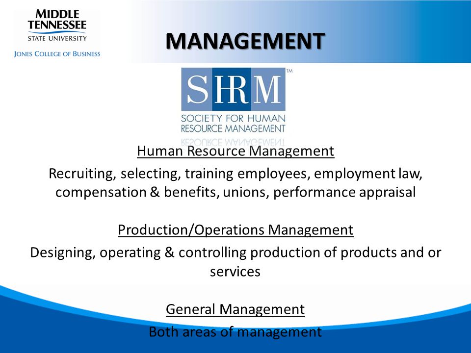 Human Resource Management Recruiting, selecting, training employees, employment law, compensation & benefits, unions, performance appraisal Production/Operations Management Designing, operating & controlling production of products and or services General Management Both areas of management MANAGEMENT