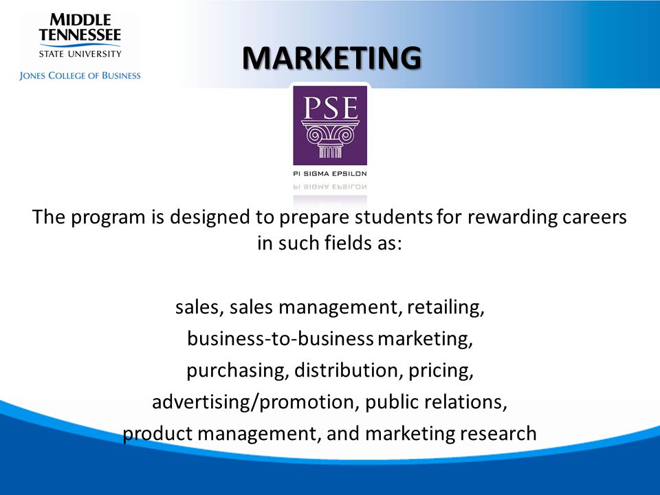 The program is designed to prepare students for rewarding careers in such fields as: sales, sales management, retailing, business-to-business marketing, purchasing, distribution, pricing, advertising/promotion, public relations, product management, and marketing research MARKETING