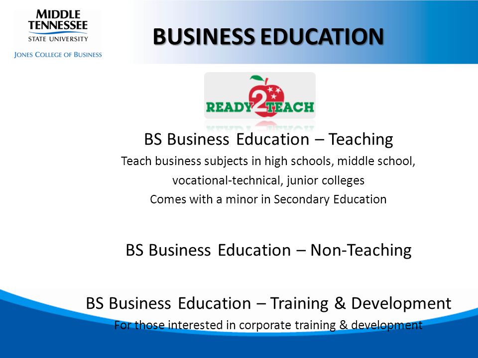 BS Business Education – Teaching Teach business subjects in high schools, middle school, vocational-technical, junior colleges Comes with a minor in Secondary Education BS Business Education – Non-Teaching BS Business Education – Training & Development For those interested in corporate training & development BUSINESS EDUCATION