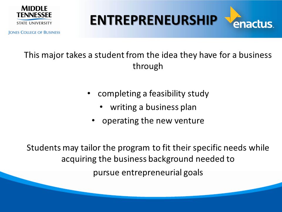 This major takes a student from the idea they have for a business through completing a feasibility study writing a business plan operating the new venture Students may tailor the program to fit their specific needs while acquiring the business background needed to pursue entrepreneurial goals ENTREPRENEURSHIP
