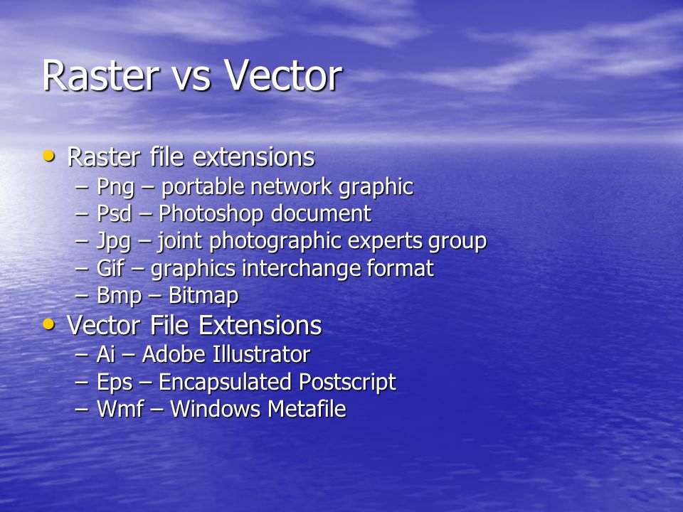 Raster vs Vector Raster file extensions Raster file extensions –Png – portable network graphic –Psd – Photoshop document –Jpg – joint photographic experts group –Gif – graphics interchange format –Bmp – Bitmap Vector File Extensions Vector File Extensions –Ai – Adobe Illustrator –Eps – Encapsulated Postscript –Wmf – Windows Metafile