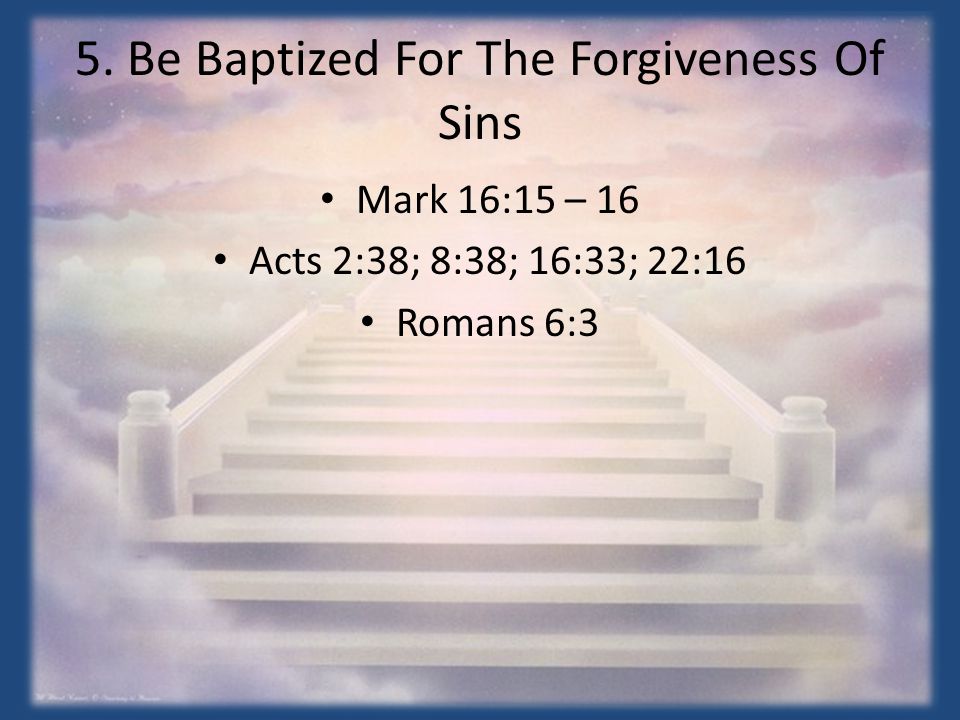 5. Be Baptized For The Forgiveness Of Sins Mark 16:15 – 16 Acts 2:38; 8:38; 16:33; 22:16 Romans 6:3