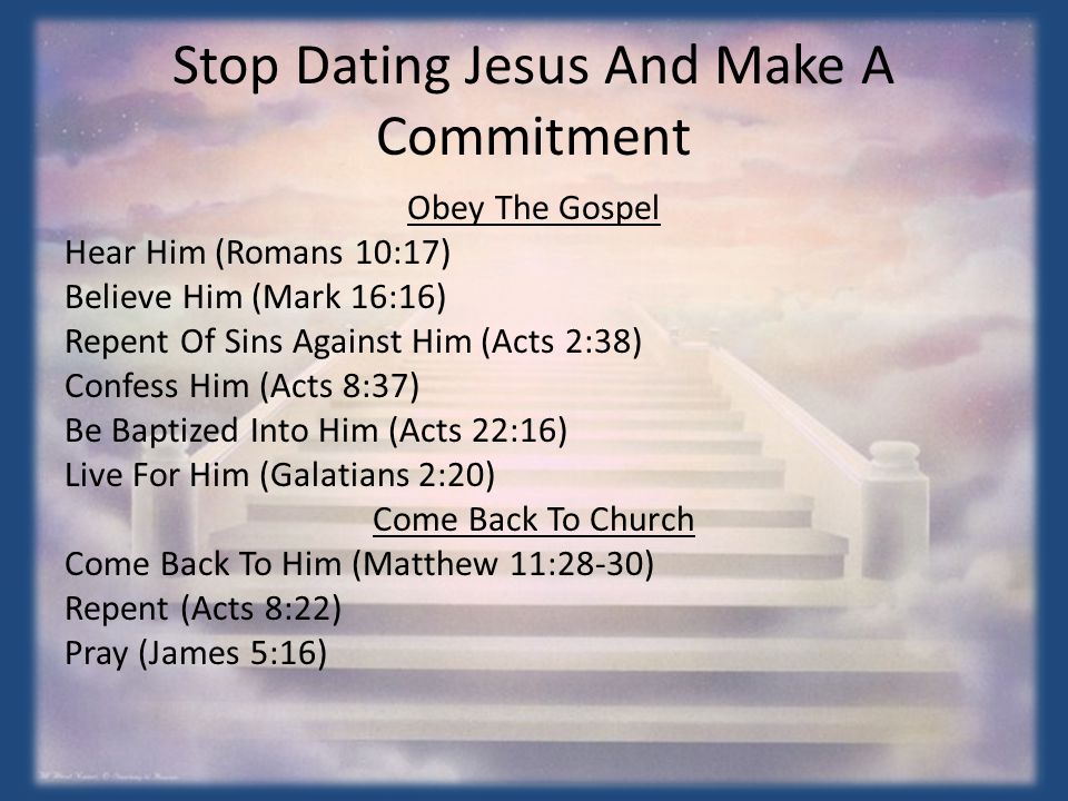 Stop Dating Jesus And Make A Commitment Obey The Gospel Hear Him (Romans 10:17) Believe Him (Mark 16:16) Repent Of Sins Against Him (Acts 2:38) Confess Him (Acts 8:37) Be Baptized Into Him (Acts 22:16) Live For Him (Galatians 2:20) Come Back To Church Come Back To Him (Matthew 11:28-30) Repent (Acts 8:22) Pray (James 5:16)
