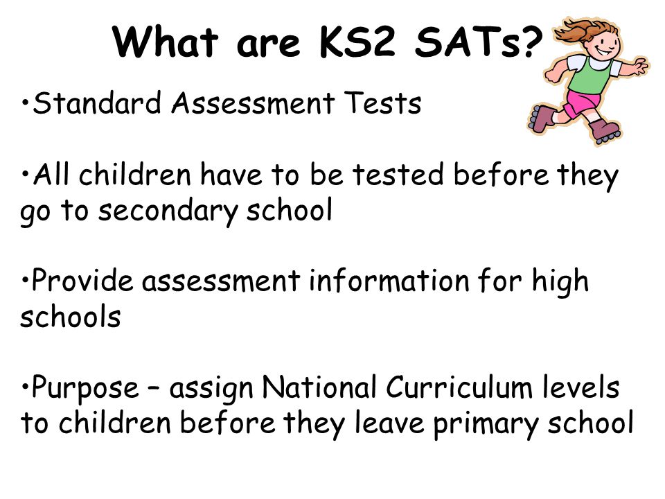 Standard Assessment Tests All children have to be tested before they go to secondary school Provide assessment information for high schools Purpose – assign National Curriculum levels to children before they leave primary school What are KS2 SATs