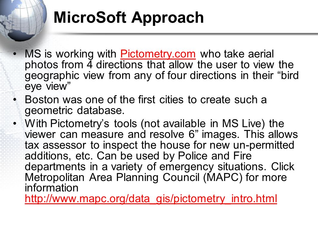 MicroSoft Approach MS is working with Pictometry.com who take aerial photos from 4 directions that allow the user to view the geographic view from any of four directions in their bird eye view Pictometry.com Boston was one of the first cities to create such a geometric database.