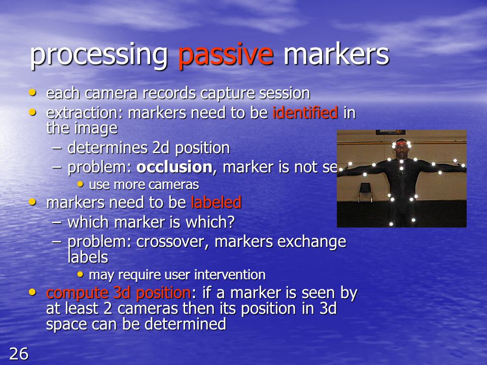 26 processing passive markers each camera records capture session each camera records capture session extraction: markers need to be identified in the image extraction: markers need to be identified in the image –determines 2d position –problem: occlusion, marker is not seen use more cameras use more cameras markers need to be labeled markers need to be labeled –which marker is which.