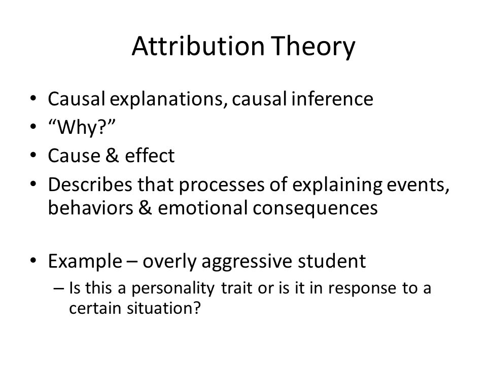 Attribution Theory Causal explanations, causal inference Why Cause & effect Describes that processes of explaining events, behaviors & emotional consequences Example – overly aggressive student – Is this a personality trait or is it in response to a certain situation