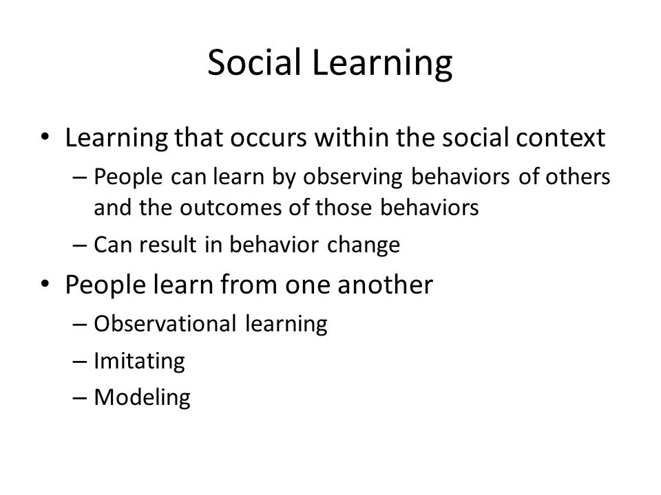 Social Learning Learning that occurs within the social context – People can learn by observing behaviors of others and the outcomes of those behaviors – Can result in behavior change People learn from one another – Observational learning – Imitating – Modeling