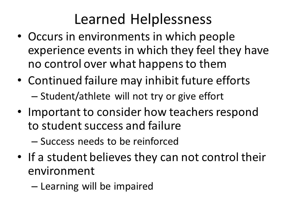 Learned Helplessness Occurs in environments in which people experience events in which they feel they have no control over what happens to them Continued failure may inhibit future efforts – Student/athlete will not try or give effort Important to consider how teachers respond to student success and failure – Success needs to be reinforced If a student believes they can not control their environment – Learning will be impaired