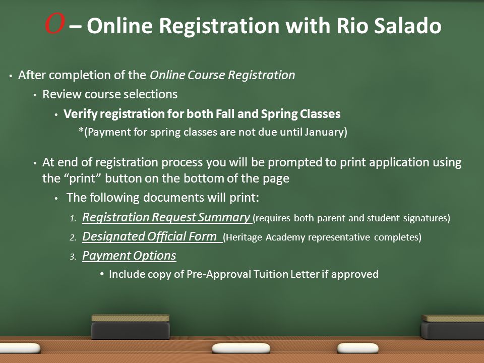 O – Online Registration with Rio Salado After completion of the Online Course Registration Review course selections Verify registration for both Fall and Spring Classes *(Payment for spring classes are not due until January) At end of registration process you will be prompted to print application using the print button on the bottom of the page The following documents will print: 1.