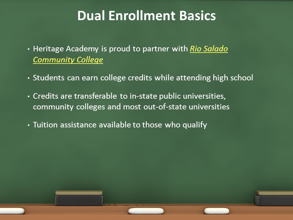 Dual Enrollment Basics Heritage Academy is proud to partner with Rio Salado Community CollegeRio Salado Community College Students can earn college credits while attending high school Credits are transferable to in-state public universities, community colleges and most out-of-state universities Tuition assistance available to those who qualify