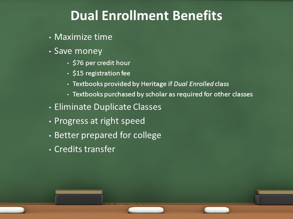Dual Enrollment Benefits Maximize time Save money $76 per credit hour $15 registration fee Textbooks provided by Heritage if Dual Enrolled class Textbooks purchased by scholar as required for other classes Eliminate Duplicate Classes Progress at right speed Better prepared for college Credits transfer