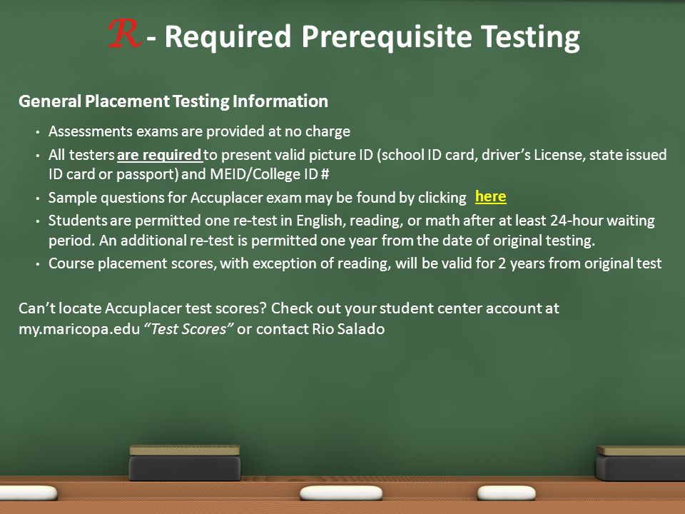 R - Required Prerequisite Testing General Placement Testing Information Assessments exams are provided at no charge All testers are required to present valid picture ID (school ID card, driver’s License, state issued ID card or passport) and MEID/College ID # Sample questions for Accuplacer exam may be found by clicking Students are permitted one re-test in English, reading, or math after at least 24-hour waiting period.