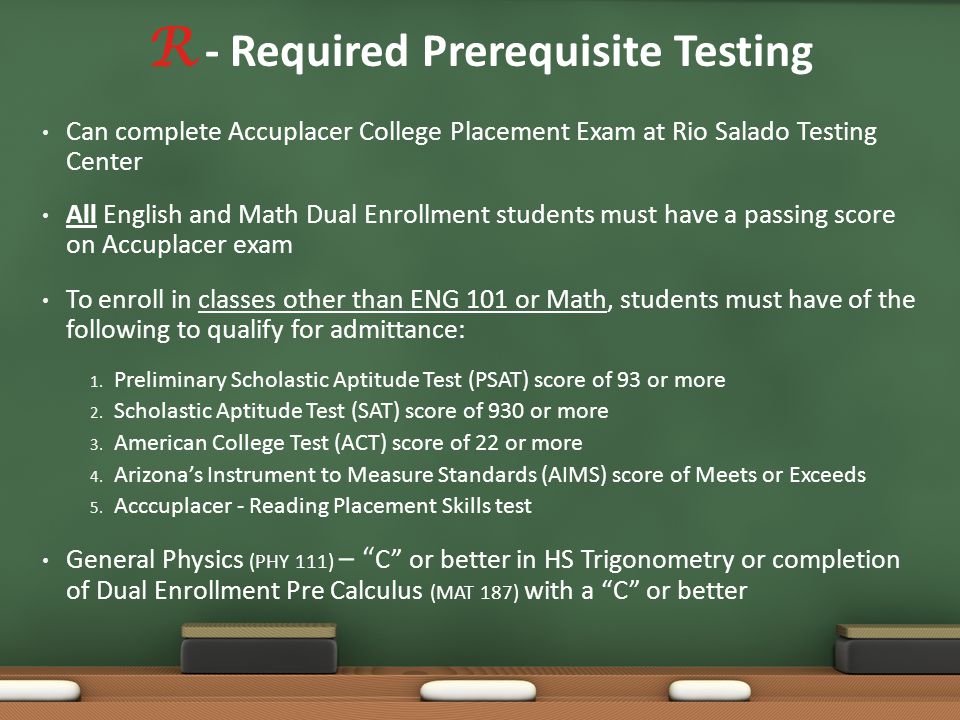 R - Required Prerequisite Testing Can complete Accuplacer College Placement Exam at Rio Salado Testing Center All English and Math Dual Enrollment students must have a passing score on Accuplacer exam To enroll in classes other than ENG 101 or Math, students must have of the following to qualify for admittance: 1.