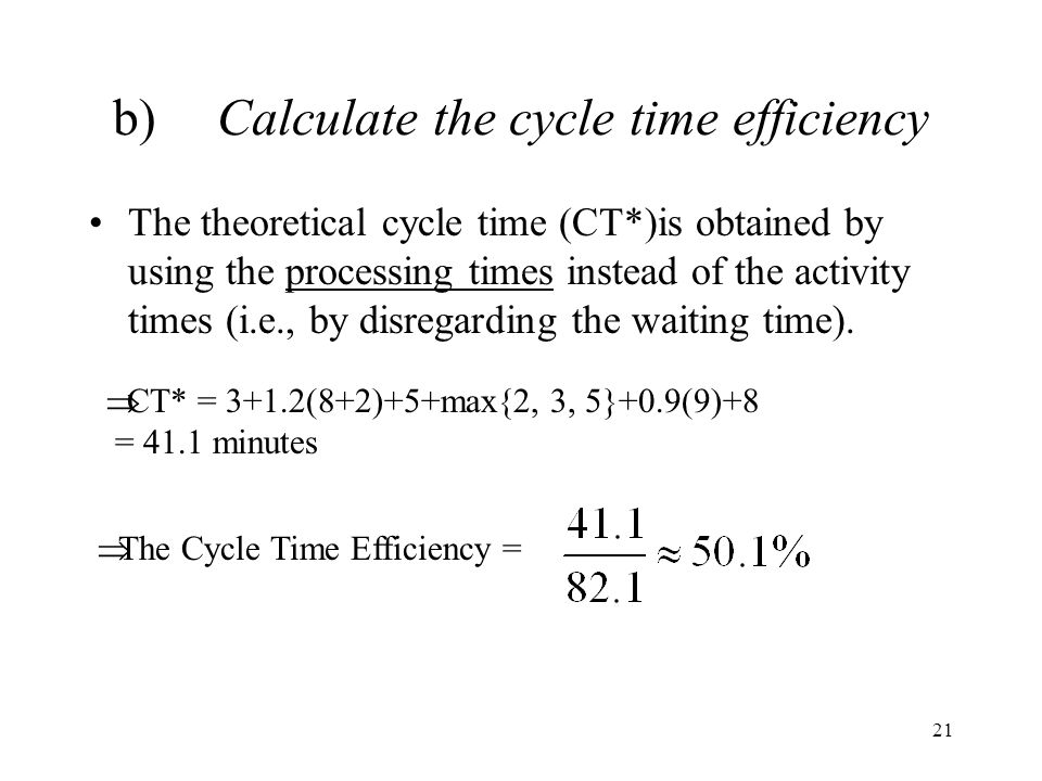 21 b)Calculate the cycle time efficiency The theoretical cycle time (CT*)is obtained by using the processing times instead of the activity times (i.e., by disregarding the waiting time).