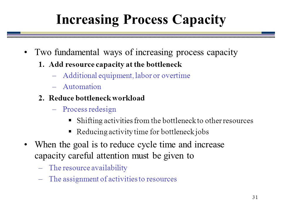 31 Two fundamental ways of increasing process capacity 1.Add resource capacity at the bottleneck –Additional equipment, labor or overtime –Automation 2.Reduce bottleneck workload –Process redesign  Shifting activities from the bottleneck to other resources  Reducing activity time for bottleneck jobs When the goal is to reduce cycle time and increase capacity careful attention must be given to –The resource availability –The assignment of activities to resources Increasing Process Capacity