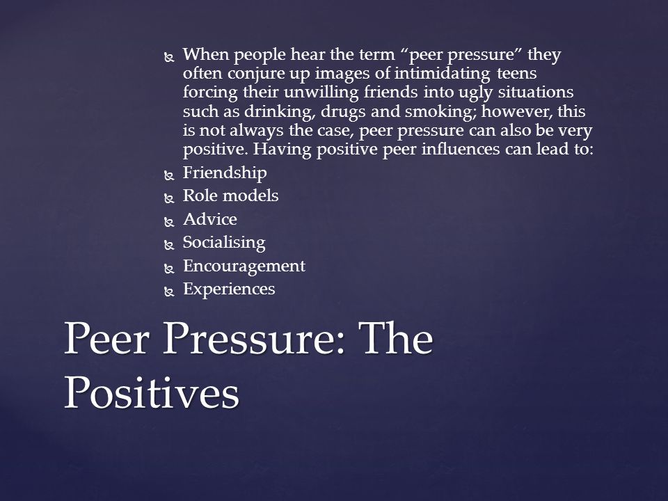   When people hear the term peer pressure they often conjure up images of intimidating teens forcing their unwilling friends into ugly situations such as drinking, drugs and smoking; however, this is not always the case, peer pressure can also be very positive.