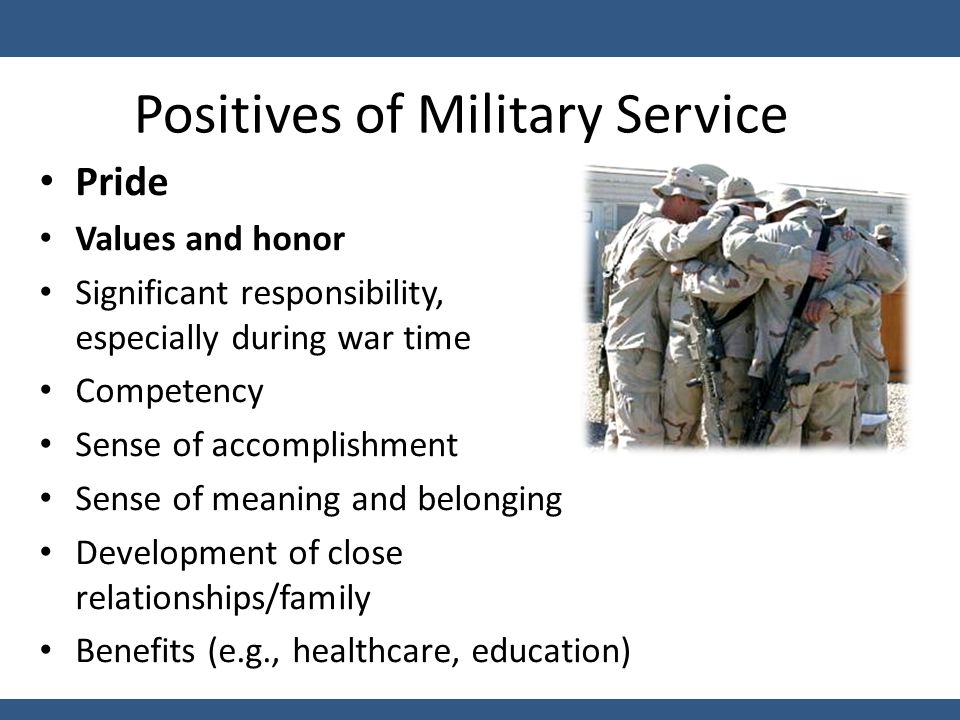 Positives of Military Service Pride Values and honor Significant responsibility, especially during war time Competency Sense of accomplishment Sense of meaning and belonging Development of close relationships/family Benefits (e.g., healthcare, education)