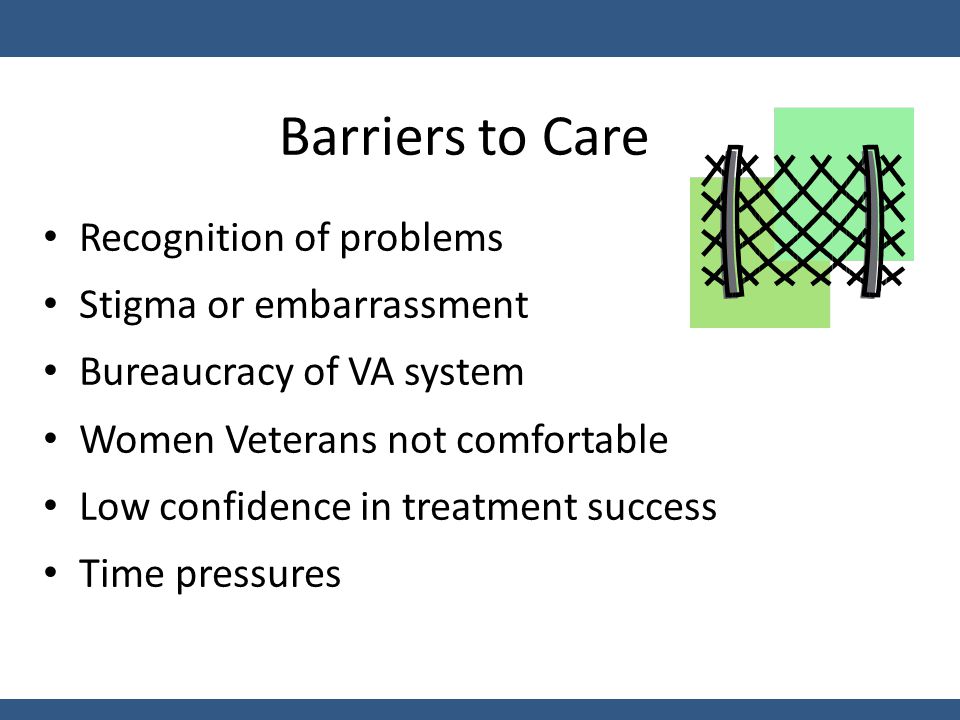 Barriers to Care Recognition of problems Stigma or embarrassment Bureaucracy of VA system Women Veterans not comfortable Low confidence in treatment success Time pressures