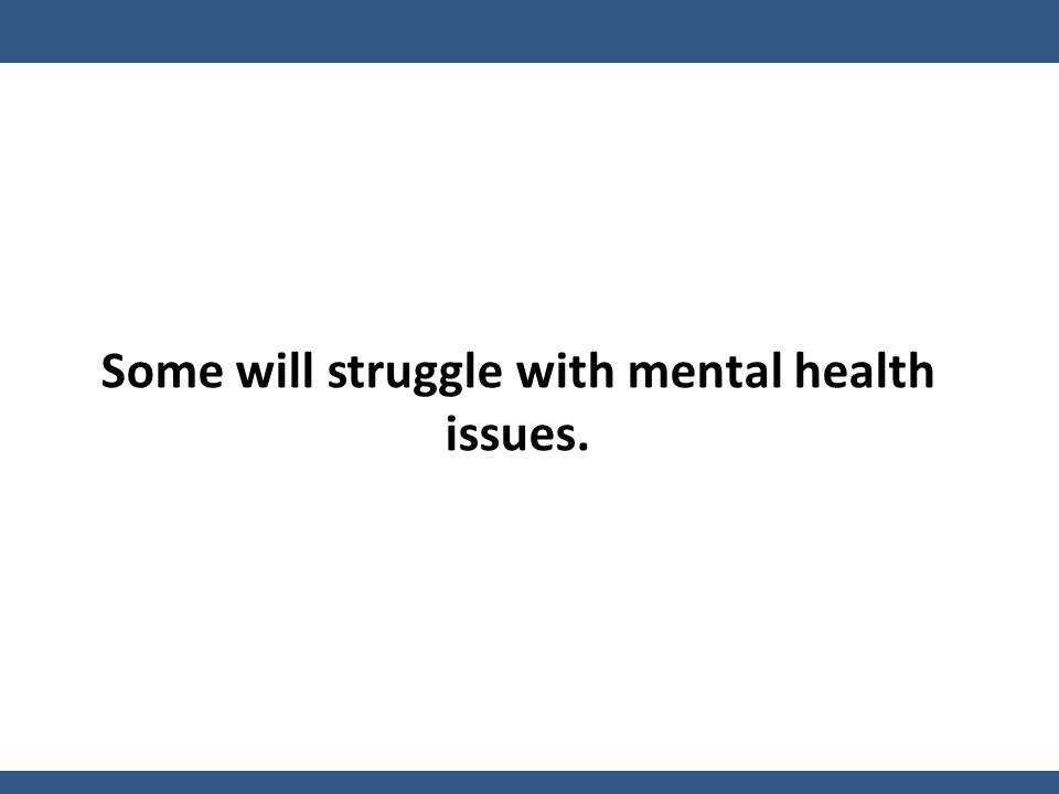 Some will struggle with mental health issues.