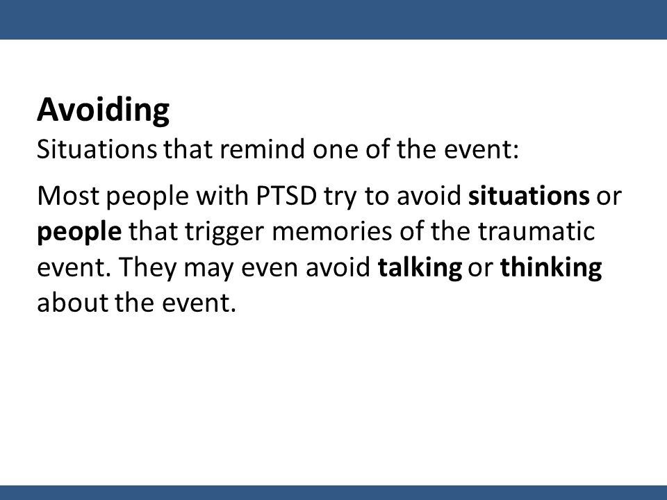 Avoiding Situations that remind one of the event: Most people with PTSD try to avoid situations or people that trigger memories of the traumatic event.