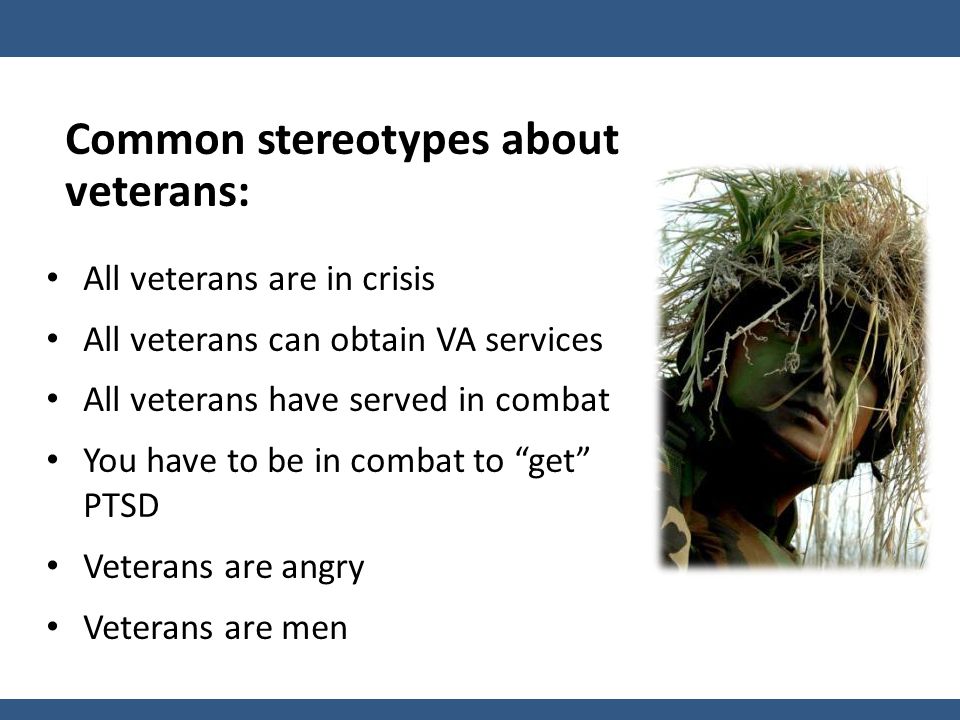 Common stereotypes about veterans: All veterans are in crisis All veterans can obtain VA services All veterans have served in combat You have to be in combat to get PTSD Veterans are angry Veterans are men