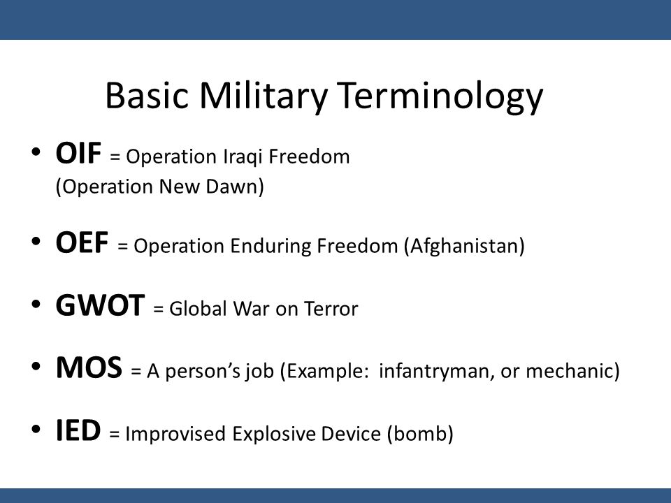 Basic Military Terminology OIF = Operation Iraqi Freedom (Operation New Dawn) OEF = Operation Enduring Freedom (Afghanistan) GWOT = Global War on Terror MOS = A person’s job (Example: infantryman, or mechanic) IED = Improvised Explosive Device (bomb)