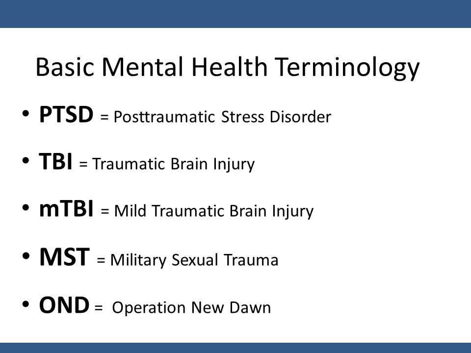 Basic Mental Health Terminology PTSD = Posttraumatic Stress Disorder TBI = Traumatic Brain Injury mTBI = Mild Traumatic Brain Injury MST = Military Sexual Trauma OND = Operation New Dawn