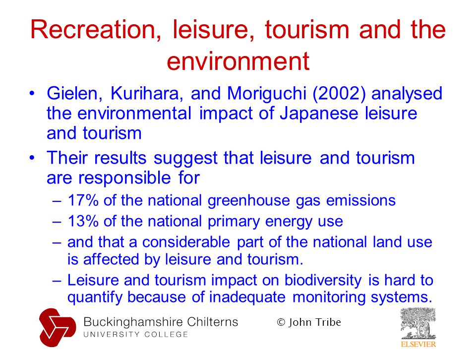 © John Tribe Recreation, leisure, tourism and the environment Gielen, Kurihara, and Moriguchi (2002) analysed the environmental impact of Japanese leisure and tourism Their results suggest that leisure and tourism are responsible for –17% of the national greenhouse gas emissions –13% of the national primary energy use –and that a considerable part of the national land use is affected by leisure and tourism.