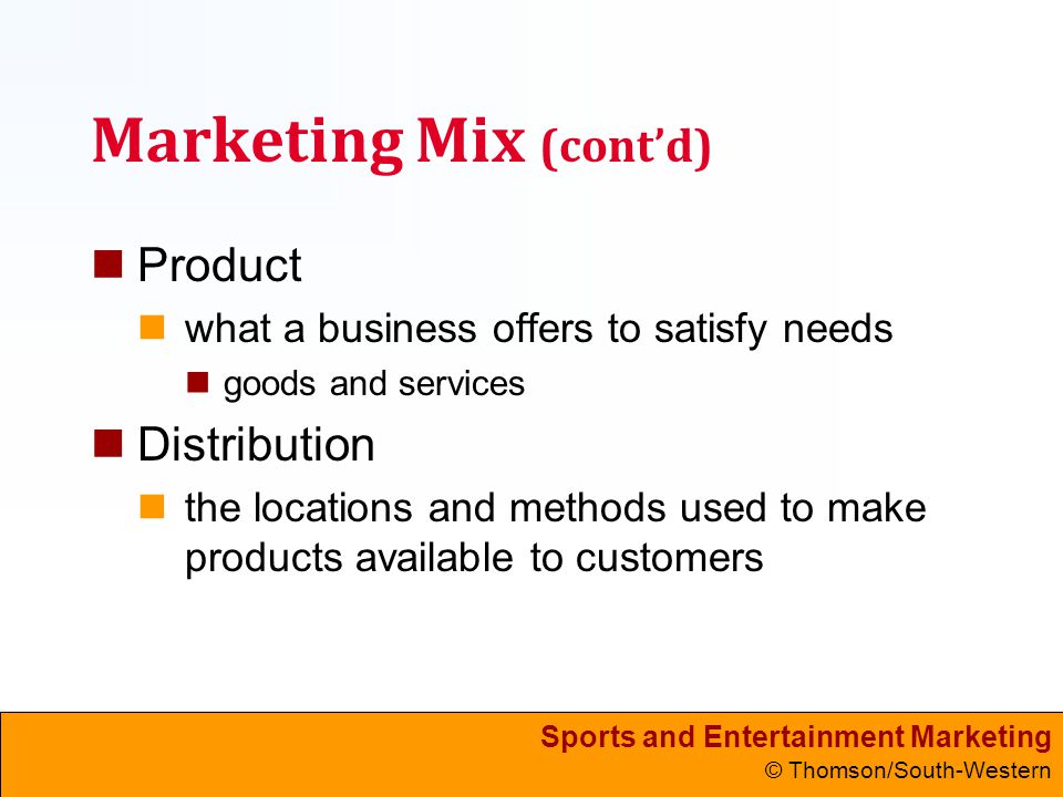 Sports and Entertainment Marketing © Thomson/South-Western Marketing Mix (cont’d) Product what a business offers to satisfy needs goods and services Distribution the locations and methods used to make products available to customers