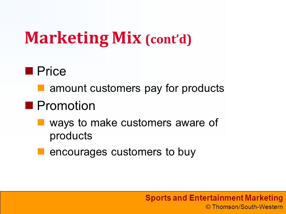 Sports and Entertainment Marketing © Thomson/South-Western Marketing Mix (cont’d) Price amount customers pay for products Promotion ways to make customers aware of products encourages customers to buy