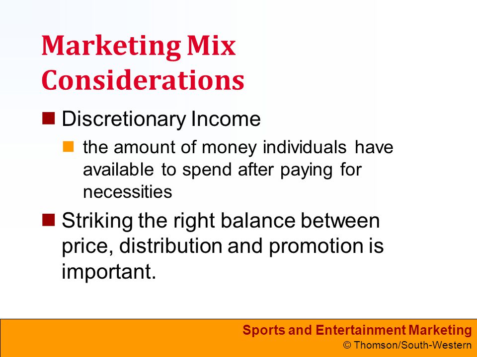Sports and Entertainment Marketing © Thomson/South-Western Marketing Mix Considerations Discretionary Income the amount of money individuals have available to spend after paying for necessities Striking the right balance between price, distribution and promotion is important.