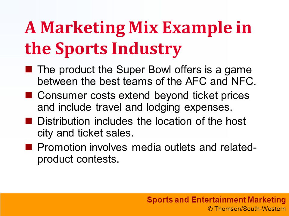 Sports and Entertainment Marketing © Thomson/South-Western A Marketing Mix Example in the Sports Industry The product the Super Bowl offers is a game between the best teams of the AFC and NFC.