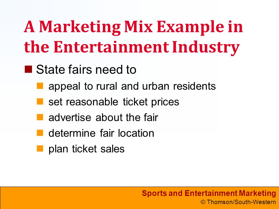 Sports and Entertainment Marketing © Thomson/South-Western A Marketing Mix Example in the Entertainment Industry State fairs need to appeal to rural and urban residents set reasonable ticket prices advertise about the fair determine fair location plan ticket sales