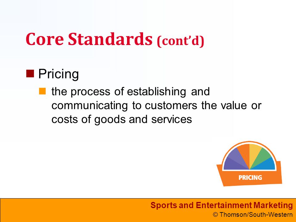Sports and Entertainment Marketing © Thomson/South-Western Core Standards (cont’d) Pricing the process of establishing and communicating to customers the value or costs of goods and services