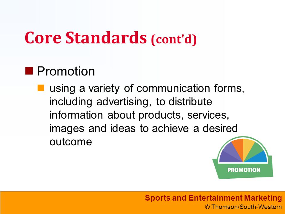 Sports and Entertainment Marketing © Thomson/South-Western Core Standards (cont’d) Promotion using a variety of communication forms, including advertising, to distribute information about products, services, images and ideas to achieve a desired outcome