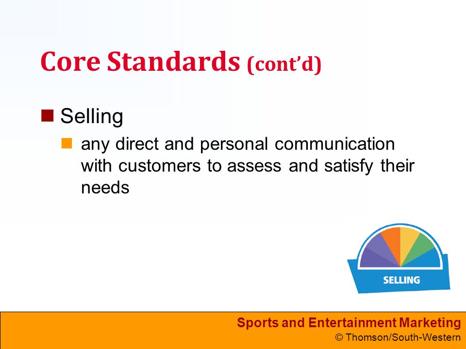 Sports and Entertainment Marketing © Thomson/South-Western Core Standards (cont’d) Selling any direct and personal communication with customers to assess and satisfy their needs