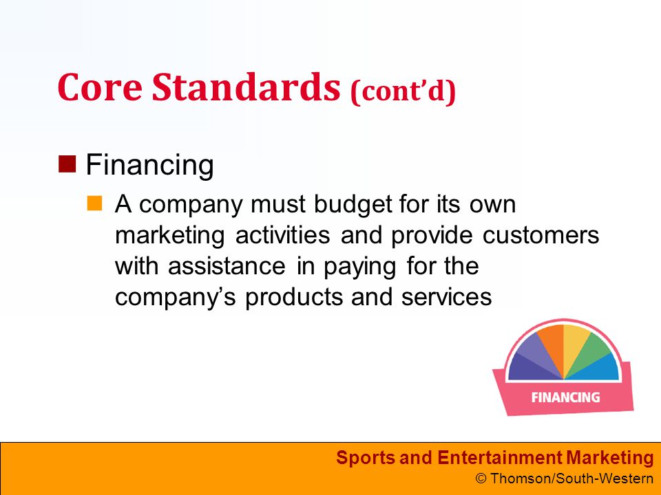 Sports and Entertainment Marketing © Thomson/South-Western Core Standards (cont’d) Financing A company must budget for its own marketing activities and provide customers with assistance in paying for the company’s products and services