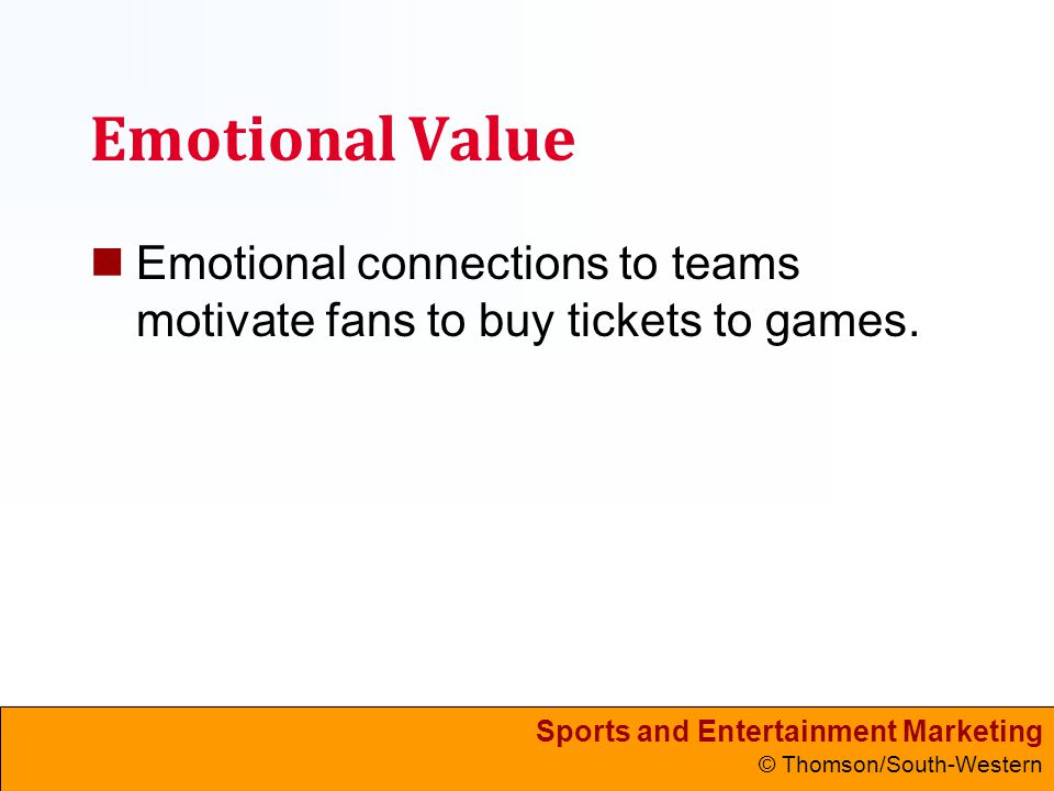 Sports and Entertainment Marketing © Thomson/South-Western Emotional Value Emotional connections to teams motivate fans to buy tickets to games.
