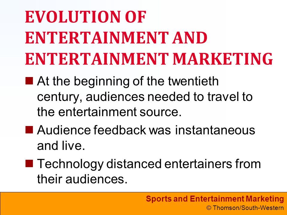 Sports and Entertainment Marketing © Thomson/South-Western EVOLUTION OF ENTERTAINMENT AND ENTERTAINMENT MARKETING At the beginning of the twentieth century, audiences needed to travel to the entertainment source.