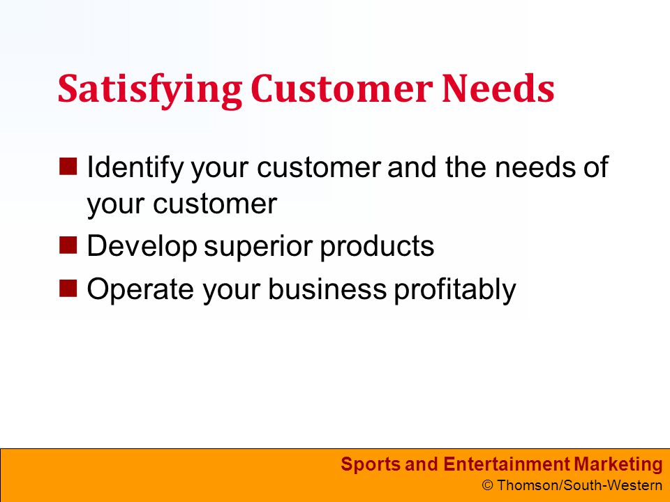 Sports and Entertainment Marketing © Thomson/South-Western Satisfying Customer Needs Identify your customer and the needs of your customer Develop superior products Operate your business profitably