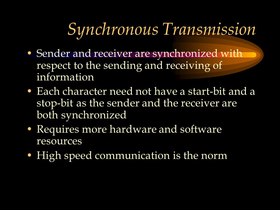 Synchronous Transmission Sender and receiver are synchronized with respect to the sending and receiving of information Each character need not have a start-bit and a stop-bit as the sender and the receiver are both synchronized Requires more hardware and software resources High speed communication is the norm