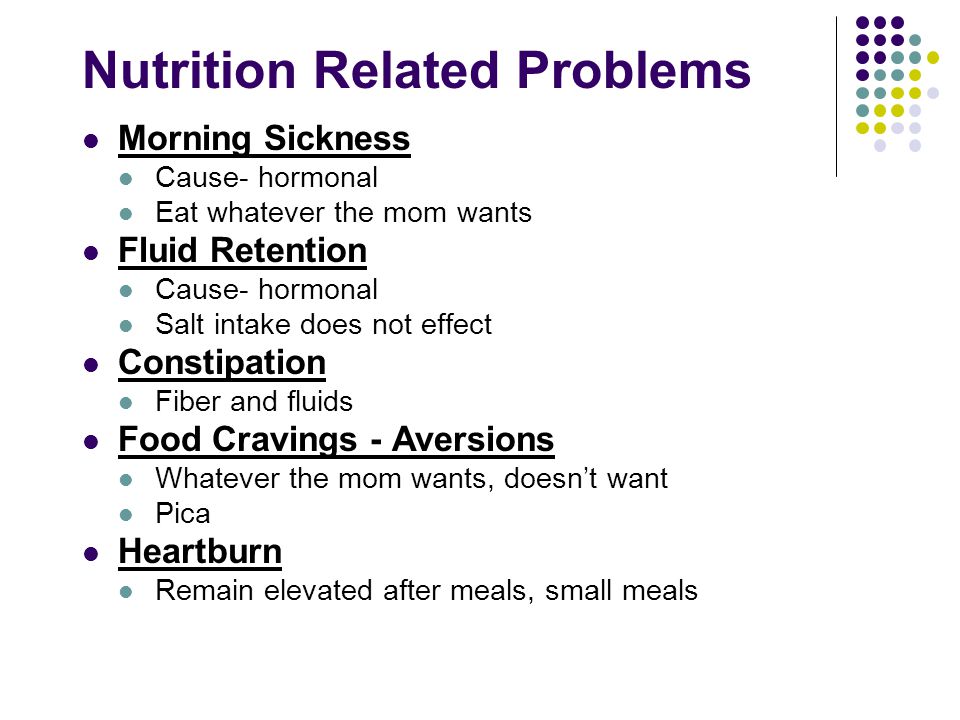 Nutrition Related Problems Morning Sickness Cause- hormonal Eat whatever the mom wants Fluid Retention Cause- hormonal Salt intake does not effect Constipation Fiber and fluids Food Cravings - Aversions Whatever the mom wants, doesn’t want Pica Heartburn Remain elevated after meals, small meals