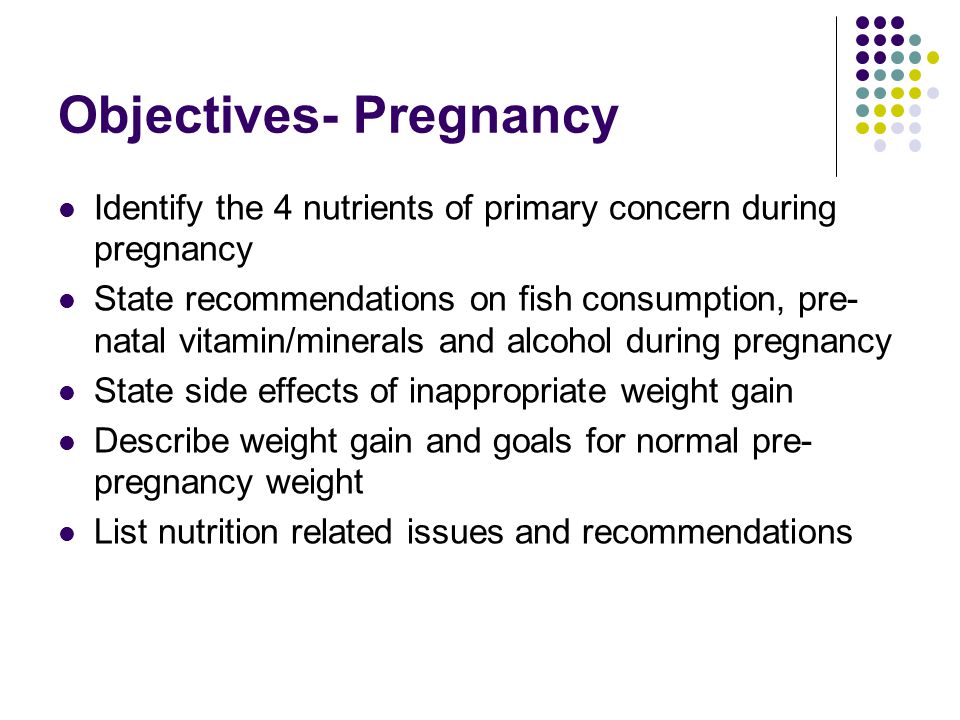 Objectives- Pregnancy Identify the 4 nutrients of primary concern during pregnancy State recommendations on fish consumption, pre- natal vitamin/minerals and alcohol during pregnancy State side effects of inappropriate weight gain Describe weight gain and goals for normal pre- pregnancy weight List nutrition related issues and recommendations