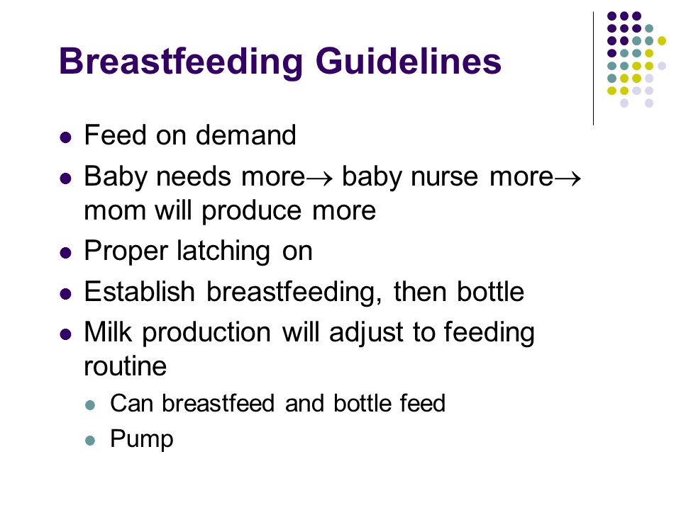 Breastfeeding Guidelines Feed on demand Baby needs more  baby nurse more  mom will produce more Proper latching on Establish breastfeeding, then bottle Milk production will adjust to feeding routine Can breastfeed and bottle feed Pump
