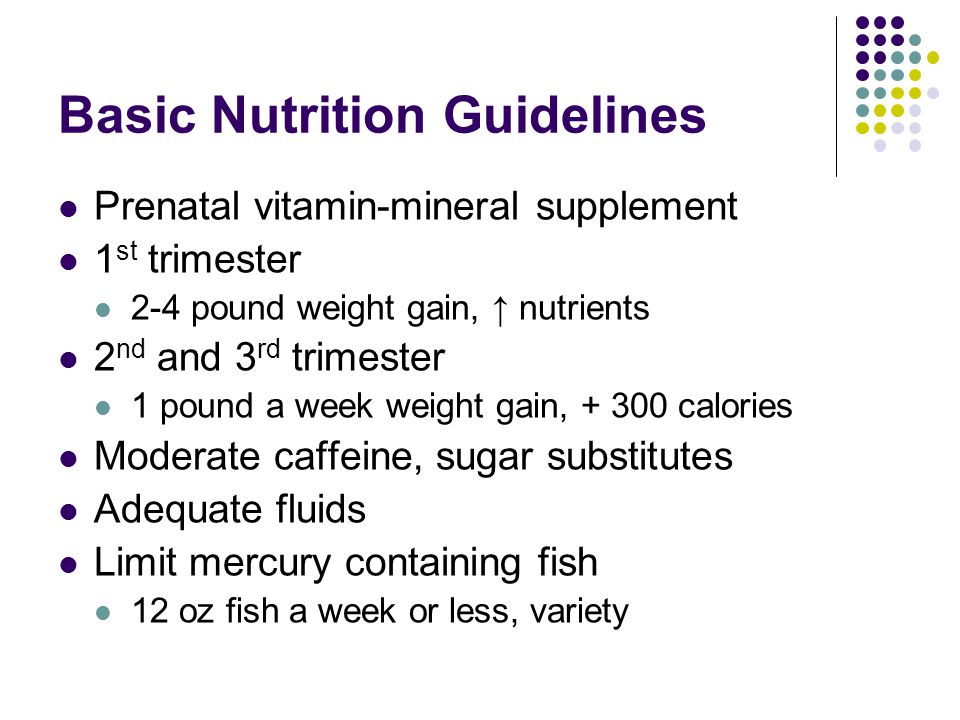 Basic Nutrition Guidelines Prenatal vitamin-mineral supplement 1 st trimester 2-4 pound weight gain, ↑ nutrients 2 nd and 3 rd trimester 1 pound a week weight gain, calories Moderate caffeine, sugar substitutes Adequate fluids Limit mercury containing fish 12 oz fish a week or less, variety