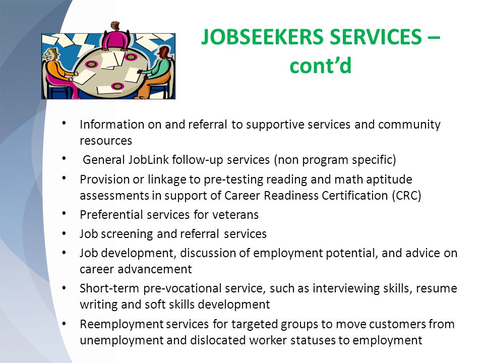 JOBSEEKERS SERVICES – cont’d Information on and referral to supportive services and community resources General JobLink follow-up services (non program specific) Provision or linkage to pre-testing reading and math aptitude assessments in support of Career Readiness Certification (CRC) Preferential services for veterans Job screening and referral services Job development, discussion of employment potential, and advice on career advancement Short-term pre-vocational service, such as interviewing skills, resume writing and soft skills development Reemployment services for targeted groups to move customers from unemployment and dislocated worker statuses to employment
