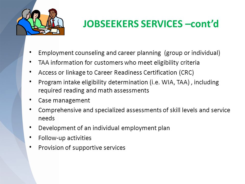 JOBSEEKERS SERVICES –cont’d Employment counseling and career planning (group or individual) TAA information for customers who meet eligibility criteria Access or linkage to Career Readiness Certification (CRC) Program intake eligibility determination (i.e.