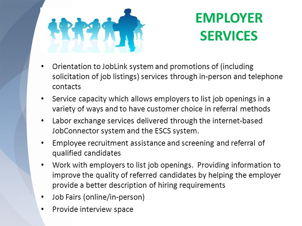 EMPLOYER SERVICES Orientation to JobLink system and promotions of (including solicitation of job listings) services through in-person and telephone contacts Service capacity which allows employers to list job openings in a variety of ways and to have customer choice in referral methods Labor exchange services delivered through the internet-based JobConnector system and the ESCS system.